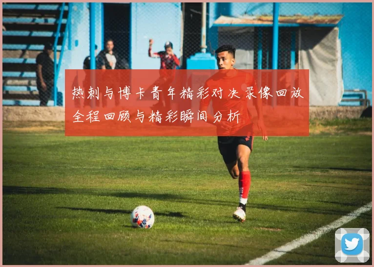 热刺与博卡青年精彩对决录像回放全程回顾与精彩瞬间分析