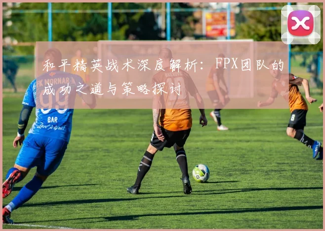 和平精英战术深度解析：FPX团队的成功之道与策略探讨