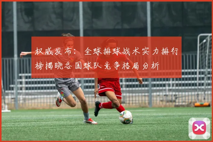 权威发布：全球排球战术实力排行榜揭晓各国球队竞争格局分析