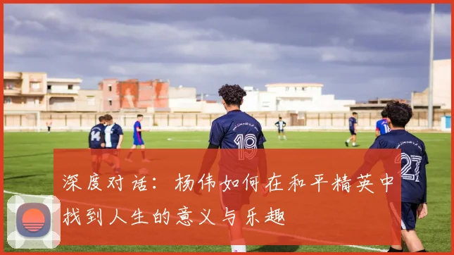 深度对话：杨伟如何在和平精英中找到人生的意义与乐趣