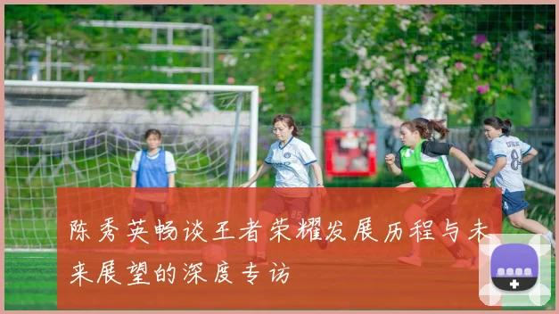 陈秀英畅谈王者荣耀发展历程与未来展望的深度专访