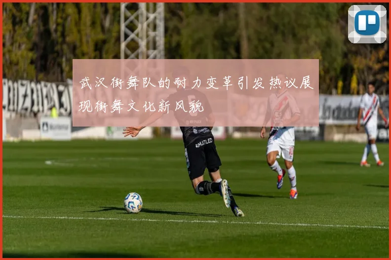 武汉街舞队的耐力变革引发热议展现街舞文化新风貌