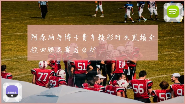 阿森纳与博卡青年精彩对决直播全程回顾及赛后分析