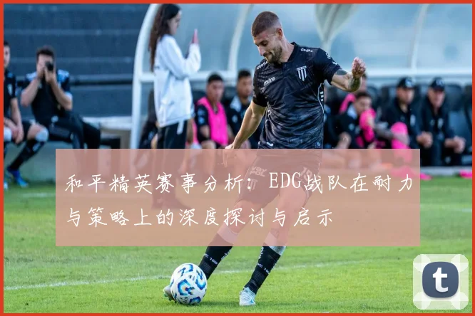 和平精英赛事分析：EDG战队在耐力与策略上的深度探讨与启示